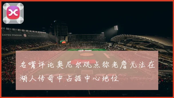 名嘴评论奥尼尔观点称老詹无法在湖人传奇中占据中心地位