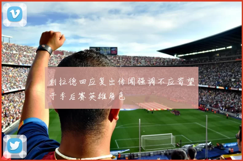 利拉德回应复出传闻强调不应寄望于季后赛英雄角色