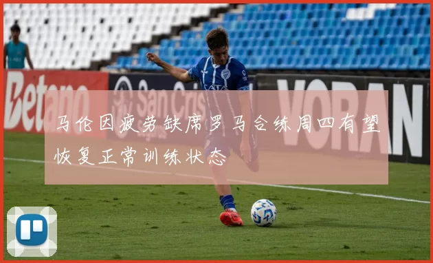 马伦因疲劳缺席罗马合练周四有望恢复正常训练状态