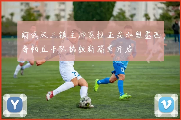 前武汉三镇主帅莫拉正式加盟墨西哥帕丘卡队执教新篇章开启