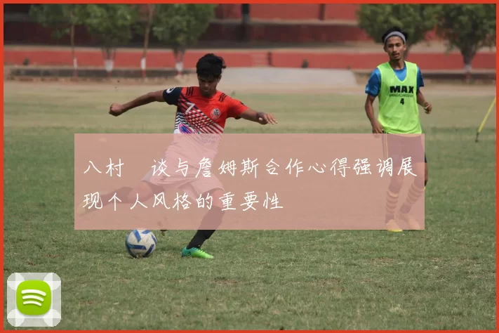 八村塁谈与詹姆斯合作心得强调展现个人风格的重要性