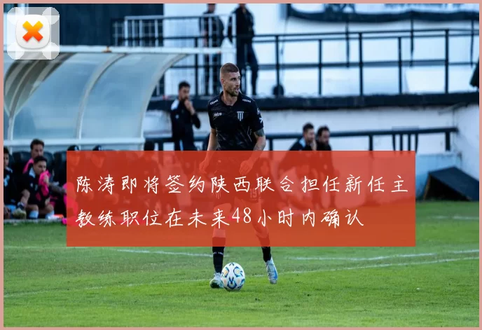 陈涛即将签约陕西联合担任新任主教练职位在未来48小时内确认