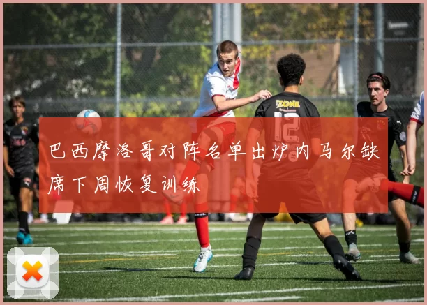 巴西摩洛哥对阵名单出炉内马尔缺席下周恢复训练