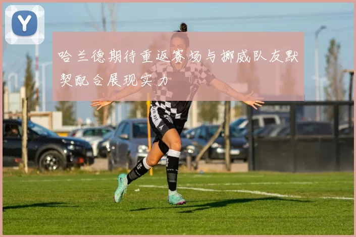 哈兰德期待重返赛场与挪威队友默契配合展现实力