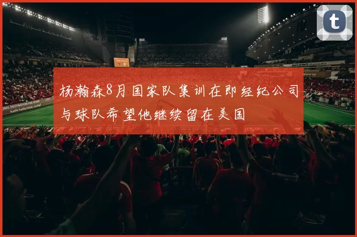 杨瀚森8月国家队集训在即经纪公司与球队希望他继续留在美国