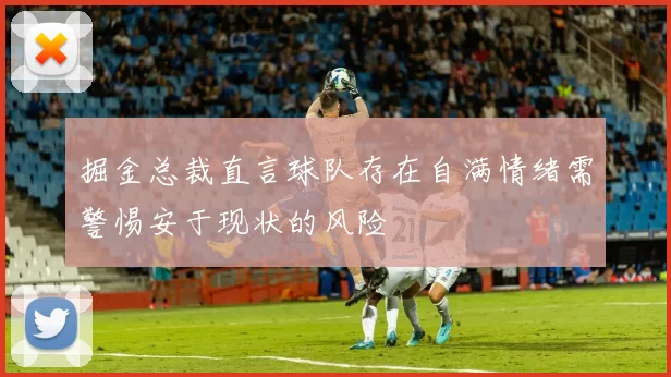 掘金总裁直言球队存在自满情绪需警惕安于现状的风险
