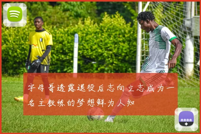 字母哥透露退役后志向立志成为一名主教练的梦想鲜为人知