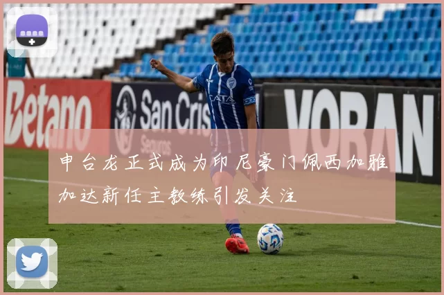 申台龙正式成为印尼豪门佩西加雅加达新任主教练引发关注
